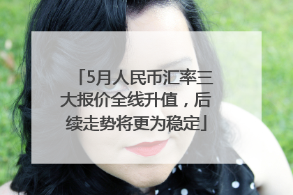 5月人民币汇率三大报价全线升值，后续走势将更为稳定