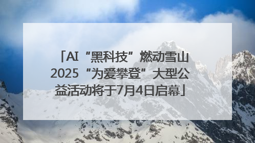 AI“黑科技”燃动雪山 2025“为爱攀登”大型公益活动将于7月4日启幕