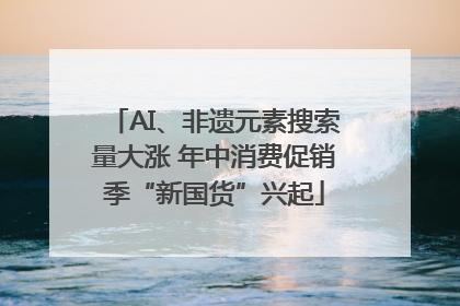 AI、非遗元素搜索量大涨 年中消费促销季“新国货”兴起
